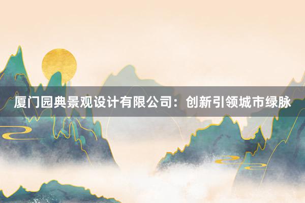 厦门园典景观设计有限公司：创新引领城市绿脉